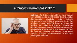 Alterações ao nível dos sentidos
Audição – As deficiências auditivas mais comuns
com a idade são de identificação de sons agudos,
discriminação vocabular (não entende
claramente o que é dito) e presença de tinnitus
(conhecido como zumbido). Outra perda auditiva
possível em todas as idades é causada por
degeneração do sistema auditivo (presbiacusia),
que pode estar associada a fatores como excesso
de cera ou infeções no ouvido, hipertensão
arterial, doenças cardiovasculares e exposição
prolongada ao ruído.
 