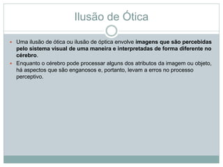 Ilusão de Ótica
 Uma ilusão de ótica ou ilusão de óptica envolve imagens que são percebidas
pelo sistema visual de uma maneira e interpretadas de forma diferente no
cérebro.
 Enquanto o cérebro pode processar alguns dos atributos da imagem ou objeto,
há aspectos que são enganosos e, portanto, levam a erros no processo
perceptivo.
 