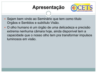Apresentação
 Sejam bem vindo ao Seminário que tem como título
Orgãos e Sentidos e subtítulo Visão.
 O olho humano é um órgão de uma delicadeza e precisão
extrema nenhuma câmara hoje, ainda disponível tem a
capacidade que o nosso olho tem pra transformar impulsos
luminosos em visão.
 