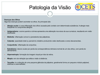 Patologia da Visão
Doenças dos Olhos
Algumas doenças podem acometer os olhos. As principais são:
 Alergia ocular: é uma inflamação dos olhos causada pelo contato com determinada substância. A alergia mais
frequente é a conjuntivite alérgica.
 Astigmatismo: ocorre quando a córnea apresenta uma alteração nos eixos da sua curvatura, resultando em visão
desfocada.
 Blefarite: inflamação comum e persistente das pálpebras.
 Catarata: opacidade total ou parcial do cristalino produzindo visão desfocada e cores desvanecidas.
 Conjuntivite: inflamação da conjuntiva.
 Estrabismo: desvio ocular por perda da correspondência retiniana normal de um dos olhos, com perda do
alinhamento.
 Hipermetropia: formação da imagem visual por trás da retina.
 Miopia: erro de refração que afeta a visão à distância.
 Terçolho: é a infecção de uma pequena glândula da pálpebra, geralmente forma um pequeno nódulo palpável,
doloroso e avermelhado.
 