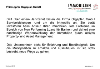 Philosophie Orgaplan GmbH Seit über einem Jahrzehnt bieten die Firma Orgaplan GmbH Serviceleistungen rund um die Immobilie an. Sie berät Investoren beim Ankauf Ihrer Immobilien, löst Probleme im Bereich von Non Performing Loans für Banken und sichert eine nachhaltige Wertentwicklung der Immobilien durch aktives Property- und Asset Management. Das Unternehmen steht für Erfahrung und Beständigkeit. Um die Marktposition zu erhalten und auszubauen, ist sie stets bestrebt, neue Wege zu gehen. 