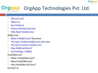 OrgApp Technologies Pvt. Ltd.
  Who are we?
 About us.

 Our Products

 Present Market Scenario

 Why Now? Global view

BizBol.com
 What is BizBol.com? Overview

 The Gap. Problem BizBol.com will solve.

   Why Brand Content at BizBol.com?
  How BizBol will Earn?
 Exit Strategy ( M&A)

HealthBol.com
 What is HealthBol.com?

 About HealthBol.com

 How HealthBol will Earn?

Connect us
 