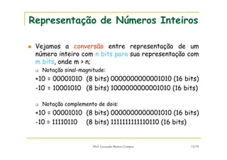 Prof. Leonardo Barreto Campos 12/59
Representação de Números Inteiros
Vejamos a conversão entre representação de um
número inteiro com n bits para sua representação com
m bits, onde m > n;
Notação sinal-magnitude:
+10 = 00001010 (8 bits) 0000000000001010 (16 bits)
-10 = 10001010 (8 bits) 1000000000001010 (16 bits)
Notação complemento de dois:
+10 = 00001010 (8 bits) 0000000000001010 (16 bits)
-10 = 11110110 (8 bits) 1111111111110110 (16 bits)
 