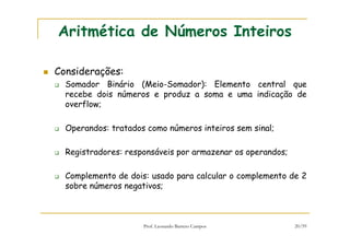 Prof. Leonardo Barreto Campos 20/59
Aritmética de Números Inteiros
Considerações:
Somador Binário (Meio-Somador): Elemento central que
recebe dois números e produz a soma e uma indicação de
overflow;
Operandos: tratados como números inteiros sem sinal;
Registradores: responsáveis por armazenar os operandos;
Complemento de dois: usado para calcular o complemento de 2
sobre números negativos;
 