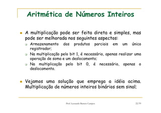 Prof. Leonardo Barreto Campos 22/59
Aritmética de Números Inteiros
A multiplicação pode ser feita direta e simples, mas
pode ser melhorada nos seguintes aspectos:
Armazenamento dos produtos parciais em um único
registrador;
Na multiplicação pelo bit 1, é necessário, apenas realizar uma
operação de soma e um deslocamento;
Na multiplicação pelo bit 0, é necessário, apenas o
deslocamento.
Vejamos uma solução que emprega a idéia acima.
Multiplicação de números inteiros binários sem sinal;
 