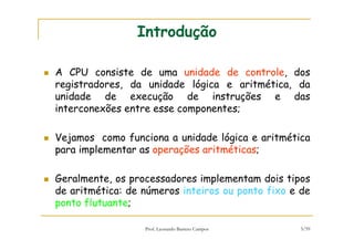 Prof. Leonardo Barreto Campos 3/59
Introdução
A CPU consiste de uma unidade de controle, dos
registradores, da unidade lógica e aritmética, da
unidade de execução de instruções e das
interconexões entre esse componentes;
Vejamos como funciona a unidade lógica e aritmética
para implementar as operações aritméticas;
Geralmente, os processadores implementam dois tipos
de aritmética: de números inteiros ou ponto fixo e de
ponto flutuante;
 