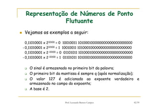 Prof. Leonardo Barreto Campos 42/59
Representação de Números de Ponto
Flutuante
Vejamos os exemplos a seguir:
0,11010001 x 210100 = 0 10010011 101000100000000000000000000
- 0,11010001 x 210100 = 1 10010011 101000100000000000000000000
0,11010001 x 2-10100 = 0 01101011 101000100000000000000000000
- 0,11010001 x 2-10100 = 1 01101011 101000100000000000000000000
O sinal é armazenado no primeiro bit da palavra;
O primeiro bit da mantissa é sempre q (após normalização);
O valor 127 é adicionado ao expoente verdadeiro e
armazenado no campo do expoente;
A base é 2.
 