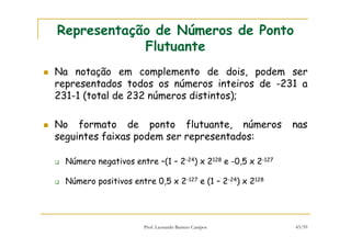 Prof. Leonardo Barreto Campos 43/59
Representação de Números de Ponto
Flutuante
Na notação em complemento de dois, podem ser
representados todos os números inteiros de -231 a
231-1 (total de 232 números distintos);
No formato de ponto flutuante, números nas
seguintes faixas podem ser representados:
Número negativos entre –(1 – 2-24) x 2128 e -0,5 x 2-127
Número positivos entre 0,5 x 2-127 e (1 – 2-24) x 2128
 
