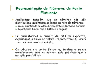 Prof. Leonardo Barreto Campos 47/59
Representação de Números de Ponto
Flutuante
Analisemos também que os números não são
distribuídos igualmente ao longo da reta de números:
Maior quantidade de valores representáveis próximo à origem;
Quantidade diminui com a distância à origem;
Se aumentarmos o número de bits do expoente,
expandimos a faixa de valores representáveis. Porém
teremos uma menor precisão;
Os cálculos em ponto flutuante, tendem a serem
arredondados para os valores mais próximos que a
notação possibilitar;
 