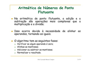 Prof. Leonardo Barreto Campos 51/59
Aritmética de Números de Ponto
Flutuante
Na aritmética de ponto flutuante, a adição e a
subtração são operações mais complexas que a
multiplicação e a divisão;
Isso ocorre devido à necessidade de alinhar os
operandos, tornando-os iguais.
O algoritmo tem as seguintes fases:
Verificar se algum operando é zero;
Alinhas as mantissas;
Adicionar ou subtrair as mantissas;
Normalizar o resultado.
 