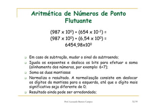 Prof. Leonardo Barreto Campos 52/59
Aritmética de Números de Ponto
Flutuante
(987 x 100) + (654 x 10-2) =
(987 x 100) + (6,54 x 100) =
6454,98x100
Em caso de subtração, mudar o sinal do subtraendo;
Iguala os expoentes e desloca os bits para efetuar a soma
(alinhamento dos números, por exemplo: 6+7);
Soma as duas mantissas
Normaliza o resultado. A normalização consiste em deslocar
os dígitos da mantissa para a esquerda, até que o dígito mais
significativo seja diferente de 0;
Resultado ainda pode ser arredondado;
 