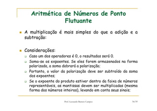 Prof. Leonardo Barreto Campos 54/59
Aritmética de Números de Ponto
Flutuante
A multiplicação é mais simples do que a adição e a
subtração:
Considerações:
Caso um dos operadores é 0, o resultados será 0.
Soma-se os expoentes. Se eles forem armazenados na forma
polarizada, a soma dobrará a polarização;
Portanto, o valor da polarização deve ser subtraído da soma
dos expoentes;
Se o expoente do produto estiver dentro da faixa de números
representáveis, as mantissas devem ser multiplicadas (mesma
forma dos números inteiros), levando em conta seus sinais;
 
