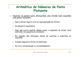 Prof. Leonardo Barreto Campos 56/59
Aritmética de Números de Ponto
Flutuante
Vejamos os passos para efetuarmos uma divisão bem sucedida
com ponto flutuante:
Caso o divisor seja 0, erro ou representação de infinito;
Dividendo 0, resultado 0;
Caso não ocorra nenhum desses casos, o expoente do divisor será
subtraído do expoente do dividendo;
Em seguida, são efetuados testes de overflow e underflow no
expoente;
O passo seguinte é dividir as mantissas;
Por fim a normalização e o arredondamento;
 
