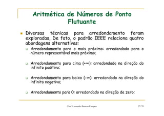 Prof. Leonardo Barreto Campos 57/59
Aritmética de Números de Ponto
Flutuante
Diversas técnicas para arredondamento foram
exploradas, De fato, o padrão IEEE relaciona quatro
abordagens alternativas:
Arredondamento para o mais próximo: arredondado para o
número representável mais próximo;
Arredondamento para cima (+∞): arredondado na direção do
infinito positivo;
Arredondamento para baixo (-∞): arredondado na direção do
infinito negativo;
Arredondamento para 0: arredondado na direção de zero;
 