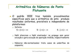Prof. Leonardo Barreto Campos 58/59
Aritmética de Números de Ponto
Flutuante
O padrão IEEE traz também procedimentos
específicos para que a aritmética de pnto produza
resultados uniformes, previsíveis e independente de
plataformas:
Infinito:
5 + (+∞) = +∞ 5 – (-∞) = -∞ 5 . (-∞) = -∞
NaN silencioso e NaN sinalizador: se propaga sem gerar
exceção e gera exceção de operação inválida, respectivamente
Números não-normalizados: trata casos de underflow de
expoente;
 