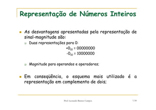 Prof. Leonardo Barreto Campos 7/59
Representação de Números Inteiros
As desvantagens apresentadas pela representação de
sinal-magnitude são:
Duas representações para 0:
+010 = 00000000
-010 = 10000000
Magnitude para operandos e operadores;
Em conseqüência, o esquema mais utilizado é a
representação em complemento de dois;
 