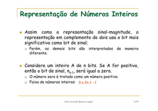 Prof. Leonardo Barreto Campos 8/59
Representação de Números Inteiros
Assim como a representação sinal-magnitude, a
representação em complemento de dois usa o bit mais
significativo como bit de sinal;
Porém, os demais bits são interpretados de maneira
diferente;
Considere um inteiro A de n bits. Se A for positivo,
então o bit de sinal, na-1, será igual a zero.
O número zero é tratado como um número positivo;
Faixa de números inteiros: 0 a 2n-1 – 1
 