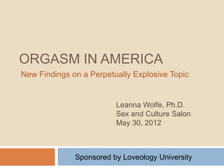 ORGASM IN AMERICA
New Findings on a Perpetually Explosive Topic


                         Leanna Wolfe, Ph.D.
                         Sex and Culture Salon
                         May 30, 2012



              Sponsored by Loveology University
 