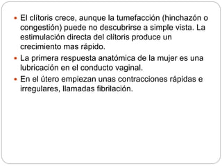  El clítoris crece, aunque la tumefacción (hinchazón o
congestión) puede no descubrirse a simple vista. La
estimulación directa del clítoris produce un
crecimiento mas rápido.
 La primera respuesta anatómica de la mujer es una
lubricación en el conducto vaginal.
 En el útero empiezan unas contracciones rápidas e
irregulares, llamadas fibrilación.
 