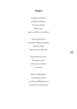 10
Alegria
Contigo está tudo bem
Um banho de bálsamo
Um sorriso aliviado
Sonhos curtos
Que se encontram no amanhecer
As épocas foram boas
O passado de alegrias passageiras
Foi breve o tempo
Mas eterno para se guardar
Guardei bem tua simetria
Amar agora é sofrer
É mais que me condenar
nesta paixão
Estar só, sobretudo feliz
Tua felicidade é lúcida
e minha insensibilidade deve-se
ao tempo de tua desesperança
 