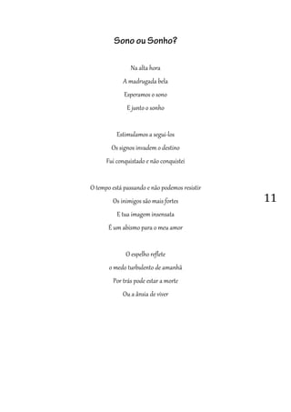11
Sono ou Sonho?
Na alta hora
A madrugada bela
Esperamos o sono
E junto o sonho
Estimulamos a segui-los
Os signos invadem o destino
Fui conquistado e não conquistei
O tempo está passando e não podemos resistir
Os inimigos são mais fortes
E tua imagem insensata
É um abismo para o meu amor
O espelho reflete
o medo turbulento de amanhã
Por trás pode estar a morte
Ou a ânsia de viver
 