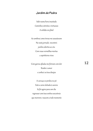 12
Jardim de Pedra
Subi numa hora inusitada
Caminhos estreitos e tortuosos
A solidão era fatal
As sombras como trevas me assustavam
Na vasta jornada encontrei
jardins abertos ao céu
Com rosas vermelhas mortas
e espinheiros vivos
Com garras afiadas me feriram com dor
Roubei o amor
e conheci os teus desejos
A carcaça se perdeu no pó
Está a carne deitada à aurora
Se foi agora para um dia
regressar com teus sonhos ancestrais
que morrem e nascem a todo momento
 
