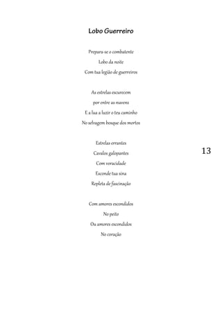 13
Lobo Guerreiro
Prepara-se o combatente
Lobo da noite
Com tua legião de guerreiros
As estrelas escurecem
por entre as nuvens
E a lua a luzir o teu caminho
No selvagem bosque dos mortos
Estrelas errantes
Cavalos galopantes
Com voracidade
Esconde tua sina
Repleta de fascinação
Com amores escondidos
No peito
Ou amores escondidos
No coração
 