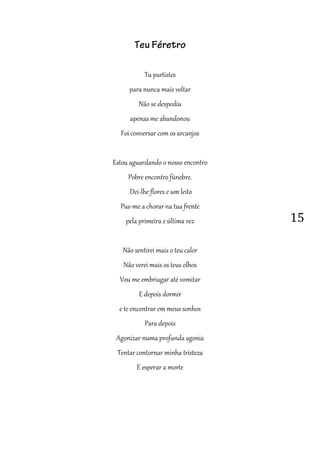 15
Teu Féretro
Tu partistes
para nunca mais voltar
Não se despediu
apenas me abandonou
Foi conversar com os arcanjos
Estou aguardando o nosso encontro
Pobre encontro fúnebre.
Dei-lhe flores e um leito
Pus-me a chorar na tua frente
pela primeira e última vez
Não sentirei mais o teu calor
Não verei mais os teus olhos
Vou me embriagar até vomitar
E depois dormir
e te encontrar em meus sonhos
Para depois
Agonizar numa profunda agonia
Tentar contornar minha tristeza
E esperar a morte
 