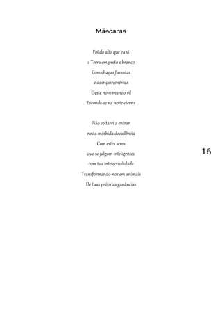16
Máscaras
Foi do alto que eu vi
a Terra em preto e branco
Com chagas funestas
e doenças venéreas
E este novo mundo vil
Esconde-se na noite eterna
Não voltarei a entrar
nesta mórbida decadência
Com estes seres
que se julgam inteligentes
com tua intelectualidade
Transformando-nos em animais
De tuas próprias ganâncias
 