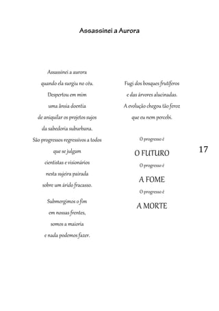 17
Assassinei a Aurora
Assassinei a aurora
quando ela surgiu no céu.
Despertou em mim
uma ânsia doentia
de aniquilar os projetos sujos
da sabedoria suburbana.
São progressos regressivos a todos
que se julgam
cientistas e visionários
nesta sujeira pairada
sobre um árido fracasso.
Submergimos o fim
em nossas frentes,
somos a maioria
e nada podemos fazer.
Fugi dos bosques frutíferos
e das árvores alucinadas.
A evolução chegou tão feroz
que eu nem percebi.
O progresso é
O FUTURO
O progresso é
A FOME
O progresso é
A MORTE
 