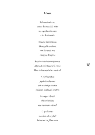 18
Atroz
Lobos ruivantes no
êxtase da imaculada noite
nas espreitas observam
a lua de diamante
No cume da montanha
há um palácio exilado
com altares de ouro
e degraus de safiras
Requintados são seus aposentos
A fachada coberta de terra e limo
Uma rústica arquitetura medieval
A rainha pratica
joguinhos obscenos
com as crianças insanas
presas em calabouços sinistros
O campo é celestial
e há um labirinto
que me conduz até você
O que fazer no
submisso solo vegetal?
Estirar-me em folhas secas
 