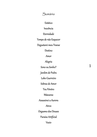 1
SumárioSumárioSumárioSumário
EstáticoEstáticoEstáticoEstático
InocênciaInocênciaInocênciaInocência
EternidadeEternidadeEternidadeEternidade
Tempo de nãoTempo de nãoTempo de nãoTempo de não EEEEsquecersquecersquecersquecer
Degustarei meuDegustarei meuDegustarei meuDegustarei meu TTTTrrrranseanseanseanse
DestinoDestinoDestinoDestino
AmorAmorAmorAmor
AlegriaAlegriaAlegriaAlegria
Sono ouSono ouSono ouSono ou SSSSonho?onho?onho?onho?
Jardim deJardim deJardim deJardim de PPPPedraedraedraedra
LoboLoboLoboLobo GGGGuerreirouerreirouerreirouerreiro
Sobras deSobras deSobras deSobras de AAAAmormormormor
TeuTeuTeuTeu FFFFéretroéretroéretroéretro
MáscarasMáscarasMáscarasMáscaras
Assassinei aAssassinei aAssassinei aAssassinei a AAAAuroraurorauroraurora
AtrozAtrozAtrozAtroz
Orgasmo dOrgasmo dOrgasmo dOrgasmo dosososos DDDDeuseseuseseuseseuses
ParaísoParaísoParaísoParaíso AAAArtificialrtificialrtificialrtificial
VazioVazioVazioVazio
 