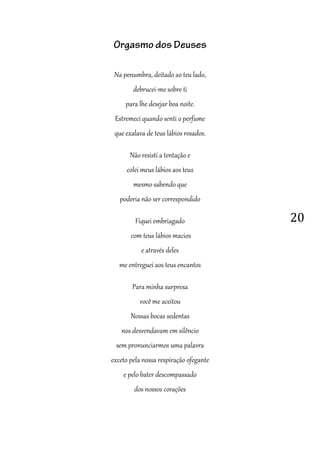 20
Orgasmo dos Deuses
Na penumbra, deitado ao teu lado,
debrucei-me sobre ti
para lhe desejar boa noite.
Estremeci quando senti o perfume
que exalava de teus lábios rosados.
Não resisti a tentação e
colei meus lábios aos teus
mesmo sabendo que
poderia não ser correspondido
Fiquei embriagado
com teus lábios macios
e através deles
me entreguei aos teus encantos
Para minha surpresa
você me aceitou
Nossas bocas sedentas
nos desvendavam em silêncio
sem pronunciarmos uma palavra
exceto pela nossa respiração ofegante
e pelo bater descompassado
dos nossos corações
 