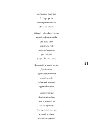 21
Minhas mãos percorriam
teu corpo quente
e com a ponta dos dedos
tateava tua pele alva
Coloquei a mão sobre o teu sexo
Meus dedos ficaram úmidos
Levei-os até a boca
para sentir o gosto
e depois até as narinas
que traduziam
o aroma dos teus desejos
Nossas mãos se movimentavam
freneticamente
Os gemidos aumentavam
gradativamente
Até explodirmos num
orgasmo dos deuses
Existem coisas que
não conseguimos falar
Palavras, muitas vezes,
não são suficientes
Para expressar tudo o que
realmente sentimos
Não se trata apenas de
 