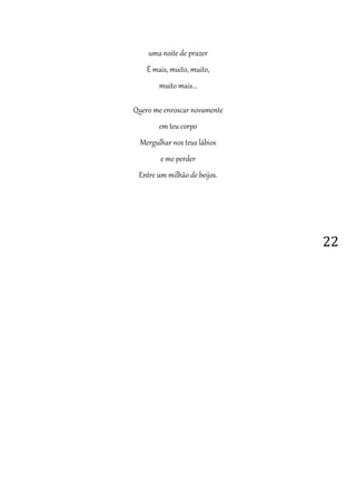 22
uma noite de prazer
É mais, muito, muito,
muito mais...
Quero me enroscar novamente
em teu corpo
Mergulhar nos teus lábios
e me perder
Entre um milhão de beijos.
 