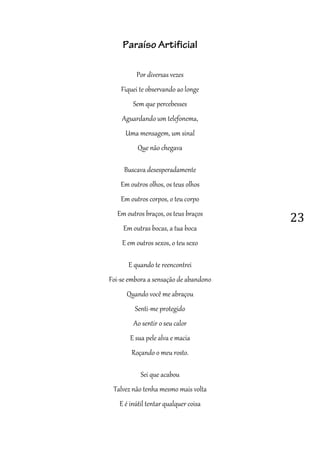 23
Paraíso Artificial
Por diversas vezes
Fiquei te observando ao longe
Sem que percebesses
Aguardando um telefonema,
Uma mensagem, um sinal
Que não chegava
Buscava desesperadamente
Em outros olhos, os teus olhos
Em outros corpos, o teu corpo
Em outros braços, os teus braços
Em outras bocas, a tua boca
E em outros sexos, o teu sexo
E quando te reencontrei
Foi-se embora a sensação de abandono
Quando você me abraçou
Senti-me protegido
Ao sentir o seu calor
E sua pele alva e macia
Roçando o meu rosto.
Sei que acabou
Talvez não tenha mesmo mais volta
E é inútil tentar qualquer coisa
 