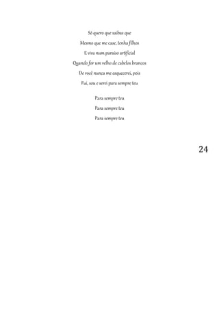 24
Só quero que saibas que
Mesmo que me case, tenha filhos
E viva num paraíso artificial
Quando for um velho de cabelos brancos
De você nunca me esquecerei, pois
Fui, sou e serei para sempre teu
Para sempre teu
Para sempre teu
Para sempre teu
 