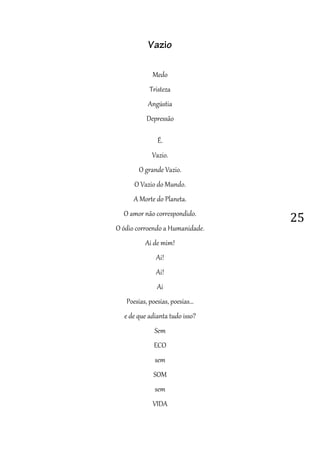 25
Vazio
Medo
Tristeza
Angústia
Depressão
É.
Vazio.
O grande Vazio.
O Vazio do Mundo.
A Morte do Planeta.
O amor não correspondido.
O ódio corroendo a Humanidade.
Ai de mim!
Ai!
Ai!
Ai
Poesias, poesias, poesias...
e de que adianta tudo isso?
Sem
ECO
sem
SOM
sem
VIDA
 