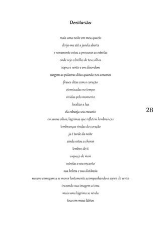 28
Desilusão
mais uma noite em meu quarto
dirijo-me até a janela aberta
e novamente estou a procurar as estrelas
onde vejo o brilho de teus olhos
sopra o vento e em desordem
surgem as palavras ditas quando nos amamos
frases ditas com o coração
eternizadas no tempo
vividas pelo momento
localizo a lua
ela esbanja seu encanto
em meus olhos, lágrimas que refletem lembranças
lembranças vindas do coração
ja é tarde da noite
ainda estou a chorar
lembro de ti
esqueço de mim
estrelas e seu encanto
sua beleza e sua distância
nuvens começam a se mover lentamente acompanhando o sopro do vento
trazendo sua imagem a tona
mais uma lágrima se revela
toco em meus lábios
 