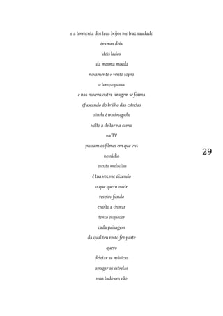 29
e a tormenta dos teus beijos me traz saudade
éramos dois
dois lados
da mesma moeda
novamente o vento sopra
o tempo passa
e nas nuvens outra imagem se forma
ofuscando do brilho das estrelas
ainda é madrugada
volto a deitar na cama
na TV
passam os filmes em que vivi
no rádio
escuto melodias
é tua voz me dizendo
o que quero ouvir
respiro fundo
e volto a chorar
tento esquecer
cada paisagem
da qual teu rosto fez parte
quero
deletar as músicas
apagar as estrelas
mas tudo em vão
 