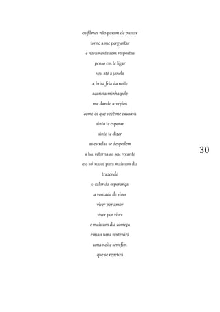 30
os filmes não param de passar
torno a me perguntar
e novamente sem respostas
penso em te ligar
vou até a janela
a brisa fria da noite
acaricia minha pele
me dando arrepios
como os que você me causava
sinto te esperar
sinto te dizer
as estrelas se despedem
a lua retorna ao seu recanto
e o sol nasce para mais um dia
trazendo
o calor da esperança
a vontade de viver
viver por amor
viver por viver
e mais um dia começa
e mais uma noite virá
uma noite sem fim
que se repetirá
 
