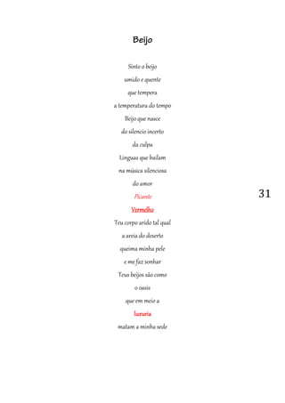 31
Beijo
Sinto o beijo
umido e quente
que tempera
a temperatura do tempo
Beijo que nasce
do silencio incerto
da culpa
Linguas que bailam
na música silenciosa
do amor
Picante
VermelhoVermelhoVermelhoVermelho
Teu corpo arido tal qual
a areia do deserto
queima minha pele
e me faz sonhar
Teus beijos são como
o oasis
que em meio a
luxurialuxurialuxurialuxuria
matam a minha sede
 