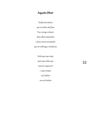 32
Aquele Olhar
És feita da matéria
que os sonhos são feitos
Traz consigo a doçura
desse olhar melancólico
e desse sorriso encantador
que me embriaga e me fascina
Onde quer que esteja
quero que saibas que
nunca te esquecerei
e para sempre
vou lembrar
vou me lembrar
 