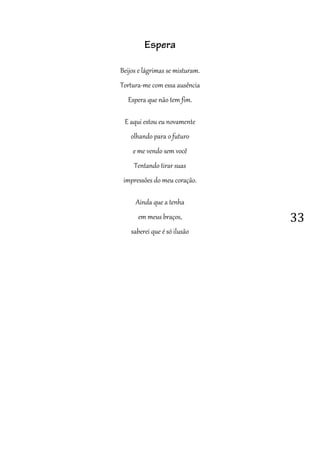 33
Espera
Beijos e lágrimas se misturam.
Tortura-me com essa ausência
Espera que não tem fim.
E aqui estou eu novamente
olhando para o futuro
e me vendo sem você
Tentando tirar suas
impressões do meu coração.
Ainda que a tenha
em meus braços,
saberei que é só ilusão
 