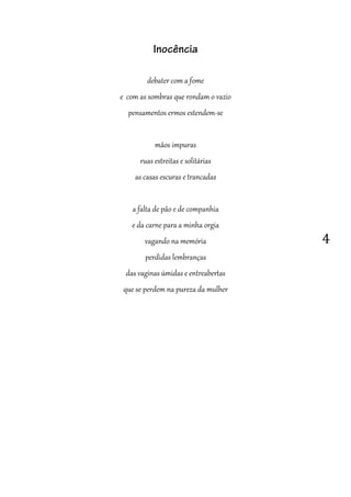 4
Inocência
debater com a fome
e com as sombras que rondam o vazio
pensamentos ermos estendem-se
mãos impuras
ruas estreitas e solitárias
as casas escuras e trancadas
a falta de pão e de companhia
e da carne para a minha orgia
vagando na memória
perdidas lembranças
das vaginas úmidas e entreabertas
que se perdem na pureza da mulher
 