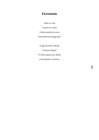 5
Eternidade
Deita-se o dia
Levanta-se a noite
A alma ausente da carne
honrando tua transgressão
Longe do medo e da dor
O tempo integral
E a hora impura por detrás
a eternidade se encontra.
 