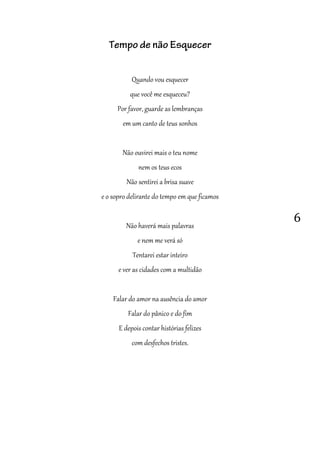 6
Tempo de não Esquecer
Quando vou esquecer
que você me esqueceu?
Por favor, guarde as lembranças
em um canto de teus sonhos
Não ouvirei mais o teu nome
nem os teus ecos
Não sentirei a brisa suave
e o sopro delirante do tempo em que ficamos
Não haverá mais palavras
e nem me verá só
Tentarei estar inteiro
e ver as cidades com a multidão
Falar do amor na ausência do amor
Falar do pânico e do fim
E depois contar histórias felizes
com desfechos tristes.
 