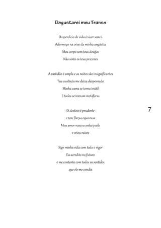 7
Degustarei meu Transe
Desperdício de vida é viver sem ti
Adormeço na crise da minha angústia
Meu corpo sem teus desejos
Não sinto os teus prazeres
A vastidão é ampla e as noites são insignificantes
Tua ausência me deixa despovoado
Minha cama se torna inútil
E todos se tornam metáforas
O destino é prudente
e tem forças equívocas
Meu amor nasceu antecipado
e criou raízes
Sigo minha vida com todo o vigor
Eu acredito no futuro
e me contento com todos os sentidos
que ele me condiz
 