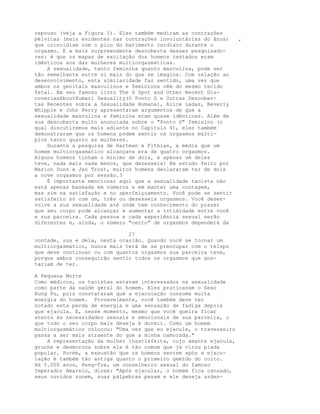 repouso (veja a Figura 1). Eles também mediram as contrações
pélvicas (mais evidentes nas contrações involuntárias do ânus) ,
que coincidiam com o pico do batimento cardíaco durante o
orgasmo. E a mais surpreendente descoberta desses pesquisado-
res: é que os mapas de excitação dos homens testados eram
idênticos aos das mulheres multiorgasmáticas.
A sexualidade, tanto feminina quanto masculina, pode ser
tão semelhante entre si mais do que se imagina. Com relação ao
desenvolvimento, esta similaridade faz sentido, uma vez que
ambos os genitais masculinos e femininos vêm do mesmo tecido
fetal. Em seu famoso livro The G Spot and Other Recent Dis-
coveriesAboutHumari Sexuality(O Ponto G e Outras Descober-
tas Recentes sobre a Sexualidade Humana), Alice Ladas, Beverly
Whipple e John Perry apresentaram argumentos de que a
sexualidade masculina e feminina eram quase idênticas. Além de
sua descoberta muito anunciada sobre o "Ponto G" feminino (o
qual discutiremos mais adiante no Capítulo 4), eles também
demonstraram que os homens podem sentir os orgasmos múlti-
plos tanto quanto as mulheres.
Durante a pesquisa de Hartman e Fithian, a média que um
homem multiorgasmático alcançava era de quatro orgasmos.
Alguns homens tinham o mínimo de dois, e apenas um deles
teve, nada mais nada menos, que dezesseis! Em estudo feito por
Marion Dunn e Jan Trost, muitos homens declararam ter de dois
a nove orgasmos por sessão.3
É importante mencionar aqui que a sexualidade taoísta não
está apenas baseada em números e em manter uma contagem,
mas sim na satisfação e no aperfeiçoamento. Você pode se sentir
satisfeito só com um, três ou dezesseis orgasmos. Você desen-
volve a sua sexualidade até onde tem conhecimento do prazer
que seu corpo pode alcançar e aumentar a intimidade entre você
e sua parceira. Cada pessoa e cada experiência sexual serão
diferentes e, ainda, o número "certo" de orgasmos dependerá da
27
vontade, sua e dela, nesta ocasião. Quando você se tornar um
multiorgasmático, nunca mais terá de se preocupar com o teInpo
que deve continuar ou com quantos orgasmos sua parceira teve,
porque ambos conseguirão sentir todos os orgasmos que gos-
tariam de ter.
A Pequena Morte
Como médicos, os taoístas estavam interessados na sexualidade
como parte da saúde geral do homem. Eles praticavam o Sexo
Kung Fu, pois constataram qué a ejaculação consome muita
energia do homem. Provavelmente, você também deve ter
notado esta perda de energia e uma sensação de fadiga depois
que ejacula. E, nesse momento, mesmo que você queira ficar
atento às necessidades sexuais e emocionais de sua parceira, o
que todo o seu corpo mais deseja é dormir. Como um homem
multiorgasmático colocou: "Uma vez que eu ejacule, o travesseiro
passa a ser mais atraente do que a minha namorada."
A representação da mulher insatisfeita, cujo amante ejacula,
grunhe e desmorona sobre ela é tão comum que já virou piada
popular. Porém, a exaustão que os homens sentem após a ejacu-
lação é também tão antiga quanto o primeiro gemido do coito.
Há 5.000 anos, Peng-Tze, um conselheiro sexual do famoso
Imperador Amarelo, disse: "Após ejacular, o homem fica cansado,
seus ouvidos zunem, suas pálpebras pesam e ele deseja arden-
 