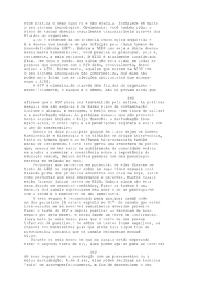 você pratica o Sexo Kung Fu e não ejacula, fortalece em muito
o seu sistema imunológico. Obviamente, você também reduz o
risco de trocar doenças sexualmente transmissíveis através dos
fluidos do organismo.
AIDS - síndrome da deficiência imunológica adquirida -
é a doença que resulta de uma infecção pelo vírus humano de
imunodeficiência (HIV). Embora a AIDS não seja a única doença
sexualmente transmissível, você precisa se preocupar, pois é,
certamente, a mais perigosa. A AIDS é atualmente considerada
fatal .em todo o mundo, mas ainda não está claro se todas as
pessoas que convivem com o HIV irão, eventualmente, desen-
volver a AIDS. Normalmente, aqueles que morrem de AIDS têm
o seu sistema imunológico tão comprometido, que eles não
podem mais lutar com as infecções oportunistas que acompa-
nham a AIDS.
O HIV é distribuído através dos fluidos do organismo -
especificamente, o sangue e o sêmen. Não há provas ainda que
182
afirmem que o HIV possa ser transmitido pela saliva. As práticas
sexuais que são seguras e de baixo risco de contaminação
incluem o abraço, a massagem, o beijo seco (sem troca de saliva)
e a masturbação mútua. As práticas sexuais que são provavel-
mente seguras incluem o beijo francês, a masturbação (sem
ejaculação), o cunilíngua e as penetrações vaginais e anais com
o uso do preservativo.
Embora os dois principais grupos de risco sejam os homens
homossexuais e bissexuais e os viciados em drogas intravenosas,
tanto os homens quanto as mulheres heterossexuais também
estão se arriscando.3 Este fato gerou uma atmosfera de pânico
que, apesar de ter valor na mobilização da comunidade médica
em ajudar a aumentar a consciência sobre a importância da
educação sexual, deixou muitas pessoas com uma penurbação
nervosa em relação ao sexo.
Perguntar aos parceiros em potencial se eles fizeram um
teste de AIDS ou perguntar sobre as suas vidas sexuais está
fazendo parte dos primeiros encontros nos dias de hoje, assim
como perguntar aos seus empregados e parentes. Muitos casais
estão fazendo juntos testes de AIDS. Embora ainda não seja
considerado um encontro romântico, fazer os testes é uma
maneira dos casais expressarem seu amor e de se preocuparem
com a saúde e o bem-estar de seu semelhante.
O sexo seguro é recomendado para qualquer casal onde
um dos parceiros já esteve exposto ao HIV. Os casais que estão
interessados em se envolver sexualmente deveriam primeiro
fazer o teste do HIV e depois praticar as técnicas de sexo
seguro por seis meses, e então fazer um teste de confirmação.
(Leva mais de seis meses para que o teste de uma pessoa
infectada dê positivo.) Se ambos os testes forem negativos, as
chances são baixíssimas para que ainda haja algum tipo de
preocupação, contanto que os casais permaneçam monogâ
micos.
Durante os seis meses em que os casais estão esperando
fazer o segundo teste de HIV, eles podem apelar para as técnicas
183
do sexo seguro como a penetração com um preservativo ou a
mútua masturbação. Além disso, eles podem realizar as técnicas
"solo" de auto-aperfeiçoamento, a fim de desenvolver o seu
 